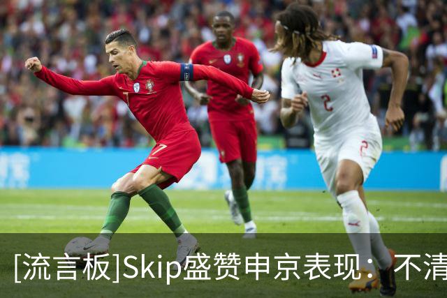 [流言板]Skip盛赞申京表现：不清楚什么点燃了他，末节纯纯碾压文班